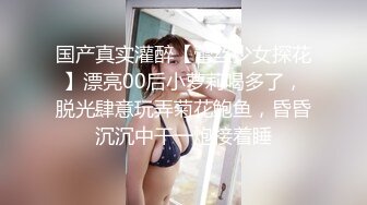 国产真实灌醉【蕾丝少女探花】漂亮00后小萝莉喝多了，脱光肆意玩弄菊花鲍鱼，昏昏沉沉中干一炮接着睡