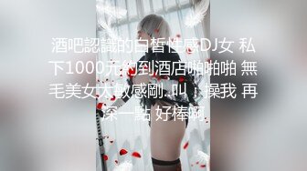 酒吧認識的白皙性感DJ女 私下1000元約到酒店啪啪啪 無毛美女太敏感剛..叫：操我 再深一點 好棒啊