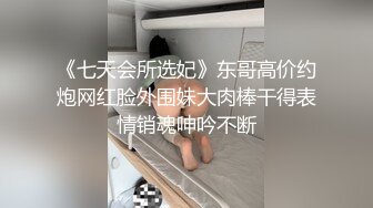 《七天会所选妃》东哥高价约炮网红脸外围妹大肉棒干得表情销魂呻吟不断