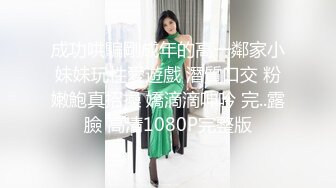 成功哄騙剛成年的高一鄰家小妹妹玩性愛遊戲 潛質口交 粉嫩鮑真招操 嬌滴滴呻吟 完..露臉 高清1080P完整版