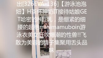 出[326EVA-136]【游泳池泡妞】H茶杯神奶IT接待姑娘GET哈密的H巨乳，是绷紧的细腰的超绝minimamuboin游泳衣美女狂吹爆潮的性兽!!飞散为美容的精子集聚用舌头品味