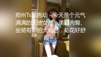 郑州Ts郭恩幼 - 今天是个元气满满的天使女孩，美丽肉臀、坐骑哥哥的大鸡巴，菊花好舒服~~