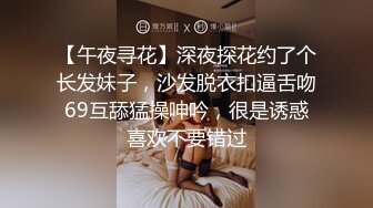 【午夜寻花】深夜探花约了个长发妹子，沙发脱衣扣逼舌吻69互舔猛操呻吟，很是诱惑喜欢不要错过