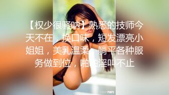 【权少很骚呐】熟悉的技师今天不在，换口味，短发漂亮小姐姐，美乳温柔，躺平各种服务做到位，啪啪淫叫不止