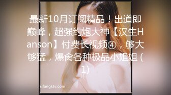 最新10月订阅精品！出道即巅峰，超强约炮大神【汉生Hanson】付费长视频④，够大够猛，爆肏各种极品小姐姐 (1)