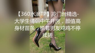 【360水滴TP】冷门台精选-大学生情侣中午开房，颜值高身材苗条，抓着男友鸡鸡不停揉搓