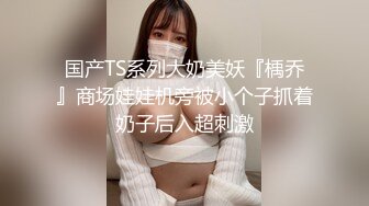 国产TS系列大奶美妖『楀乔』商场娃娃机旁被小个子抓着奶子后入超刺激