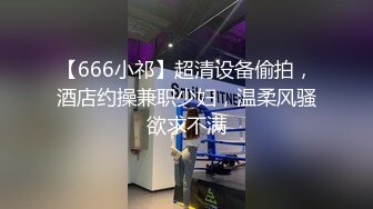 【666小祁】超清设备偷拍，酒店约操兼职少妇，温柔风骚欲求不满