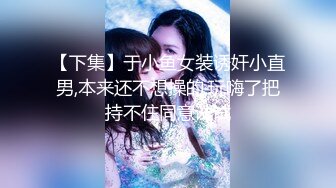 【下集】于小鱼女装诱奸小直男,本来还不想操的,玩嗨了把持不住同意试试