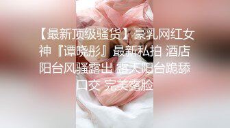 【最新顶级骚货】豪乳网红女神『谭晓彤』最新私拍 酒店阳台风骚露出 露天阳台跪舔口交 完美露脸