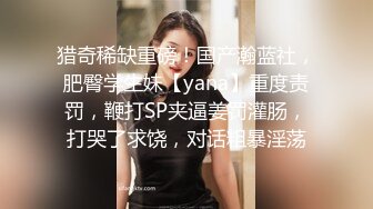 猎奇稀缺重磅！国产瀚蓝社，肥臀学生妹【yana】重度责罚，鞭打SP夹逼姜罚灌肠，打哭了求饶，对话粗暴淫荡