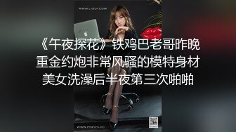 《午夜探花》铁鸡巴老哥昨晚重金约炮非常风骚的模特身材美女洗澡后半夜第三次啪啪