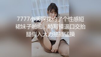 7777小天探花约了个性感短裙妹子啪啪，特写摸逼口交抬腿侧入大力抽插猛操