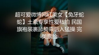 超可爱微博网红美女【兔牙蛇蛇】土豪专享性爱私拍 民国旗袍装裹舔骑乘后入猛操 完美露脸