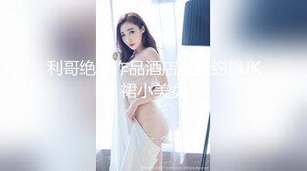 利哥绝版作品酒店重金约操JK裙小美女