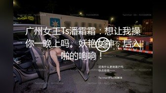 广州女王Ts潘霜霜：想让我操你一晚上吗。妖艳女神，后入啪的响响！