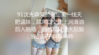 91沈先森笑起来甜美一线天肥逼妹，舔屌口交抹上润滑油后入抽插，翘起双腿撞大屁股，操的妹子啊啊呻吟