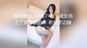 精东影业 JD017-那一夜女孩上了我老婆的床 老婆旁边睡 女孩身下操