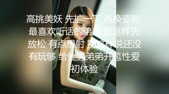 高挑美妖 先扩一下 再换姿势 最喜欢听话的弟弟 就这样先放松 有点想射 别这样说还没有玩够 给处男弟弟开苞性爱初体验