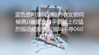 蓝色透明渔网情趣内衣女郎伺候俩JJ嘴里含着手撸管上位猛烈摇动屁股插穴骚叫不停060719_937