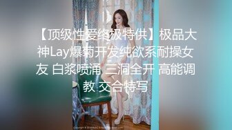 【顶级性爱终极特供】极品大神Lay爆菊开发纯欲系耐操女友 白浆喷涌 三洞全开 高能调教 交合特写