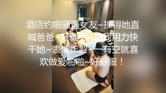 酒店约啪骚逼女友~操得她直喊爸爸~好难受~求我用力快干她~表情炸裂~一有空就喜欢做爱啪啪~好舒服！