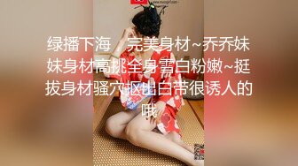 绿播下海，完美身材~乔乔妹妹身材高挑全身雪白粉嫩~挺拔身材骚穴抠出白带很诱人的哦