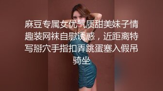 麻豆专属女优气质甜美妹子情趣装网袜自慰诱惑，近距离特写掰穴手指扣弄跳蛋塞入假吊骑坐