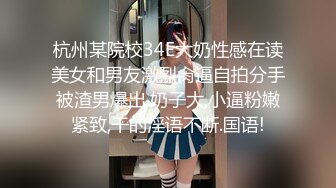 杭州某院校34E大奶性感在读美女和男友激烈肏逼自拍分手被渣男爆出,奶子大,小逼粉嫩紧致,干的淫语不断.国语!