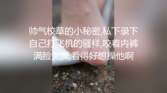 帅气校草的小秘密,私下录下自己打飞机的骚样,咬着内裤满脸欠操,看得好想操他啊